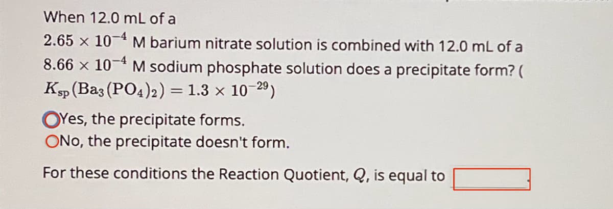 When 12.0 mL of a
2.65 x 104 M barium nitrate solution is combined with 12.0 mL of a
8.66 x 104 M sodium phosphate solution does a precipitate form? (
Ksp (Ba3(PO4)2) = 1.3 × 10-29)
Yes, the precipitate forms.
ONO, the precipitate doesn't form.
For these conditions the Reaction Quotient, Q, is equal to
