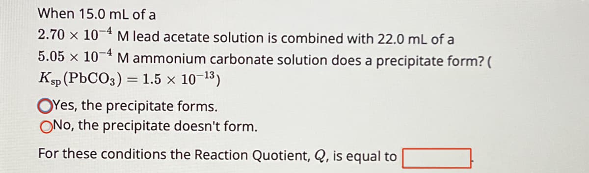 When 15.0 mL of a
2.70 x 10
M lead acetate solution is combined with 22.0 mL of a
5.05 x 10 M ammonium carbonate solution does a precipitate form? (
Ksp (PbCO3) = 1.5 × 10−13)
Yes, the precipitate forms.
ONo, the precipitate doesn't form.
For these conditions the Reaction Quotient, Q, is equal to