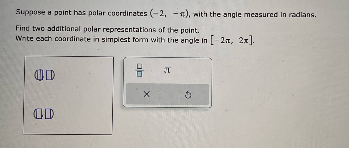 Suppose a point has polar coordinates (-2,-), with the angle measured in radians.
Find two additional polar representations of the point.
Write each coordinate in simplest form with the angle in [-2π, 2π].
OD
D
00
J