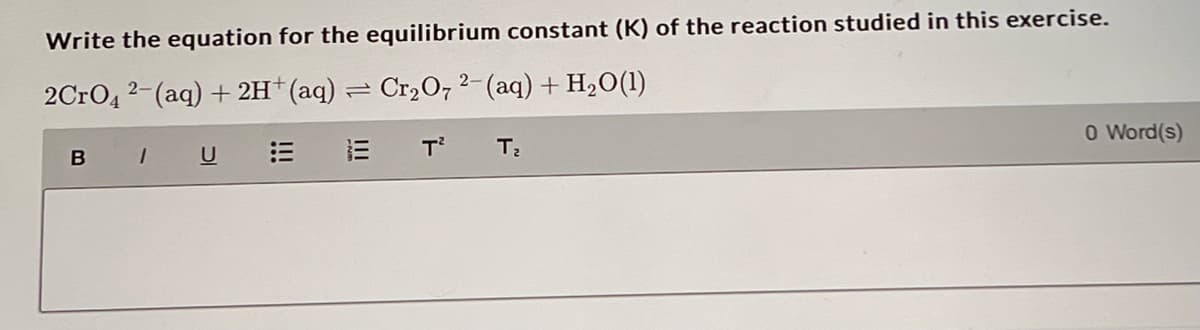 Write the equation for the equilibrium constant (K) of the reaction studied in this exercise.
2CrO4 2- (aq) + 2H+ (aq) = Cr₂O72- (aq) + H₂O(1)
1E T²
B
1
U
T₂
0 Word(s)