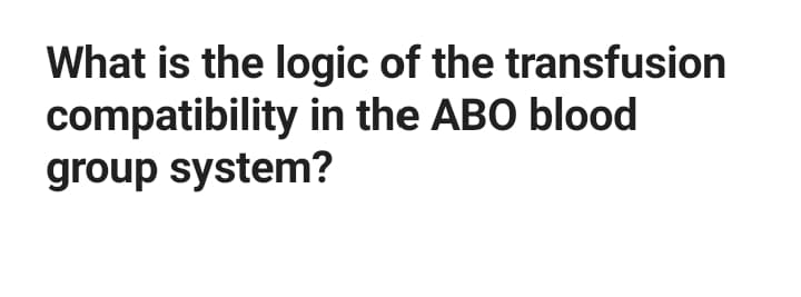 What is the logic of the transfusion
compatibility in the ABO blood
group system?
