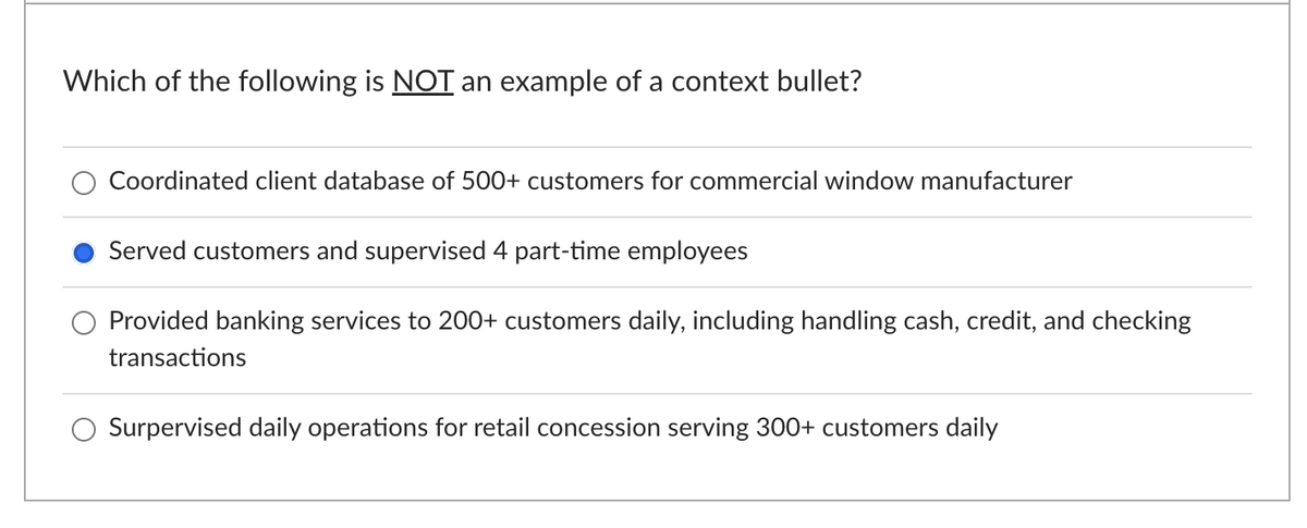 Which of the following is NOT an example of a context bullet?
Coordinated client database of 500+ customers for commercial window manufacturer
Served customers and supervised 4 part-time employees
Provided banking services to 200+ customers daily, including handling cash, credit, and checking
transactions
Surpervised daily operations for retail concession serving 300+ customers daily