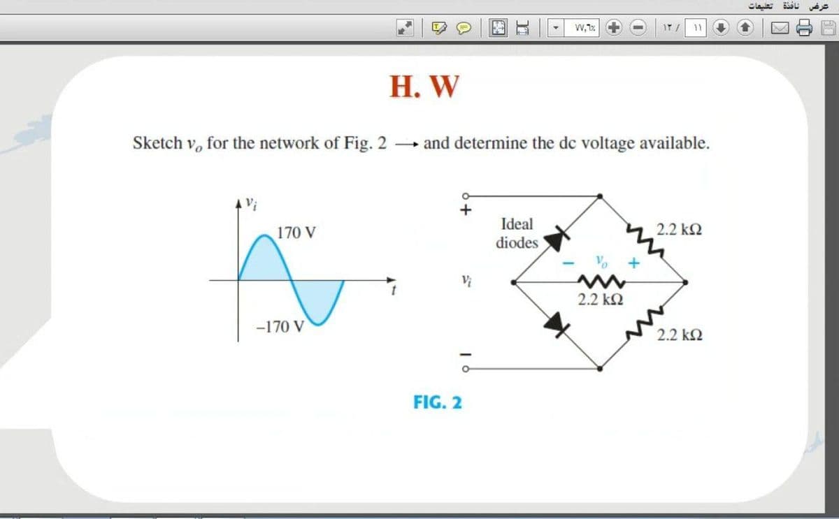 تعليمات
11
Н. W
Sketch v, for the network of Fig. 2
and determine the de voltage available.
+
Ideal
2.2 k2
170 V
diodes
2.2 k2
-170 V
2.2 k2
FIG. 2
