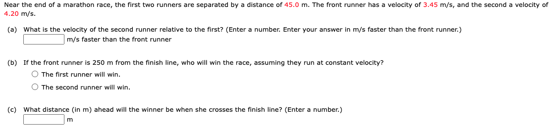 Near the end of a marathon race, the first two runners are separated by a distance of 45.0 m. The front runner has a velocity of 3.45 m/s, and the second a velocity of
4.20 m/s.
(a) What is the velocity of the second runner relative to the first? (Enter a number. Enter your answer in m/s faster than the front runner.)
m/s faster than the front runner
(b) If the front runner is 250 m from the finish line, who will win the race, assuming they run at constant velocity?
O The first runner will win.
O The second runner will win.
(c) What distance (in m) ahead will the winner be when she crosses the finish line? (Enter a number.)
m