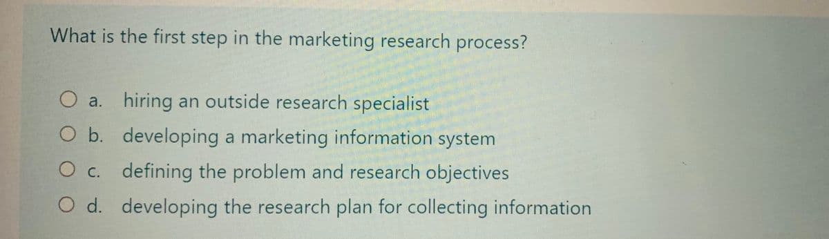 What is the first step in the marketing research process?
a. hiring an outside research specialist
O a.
O b.
developing a marketing information system
O c.
defining the problem and research objectives
O d. developing the research plan for collecting information