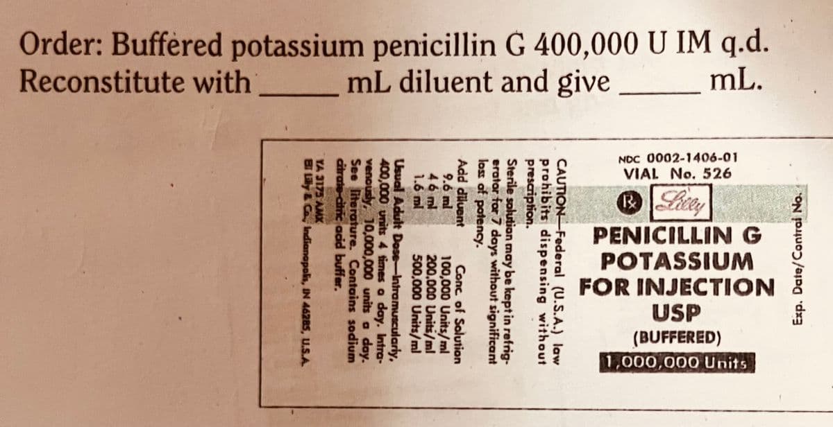 Order: Buffered potassium penicillin G 400,000 U IM q.d.
Reconstitute with
mL diluent and give
mL.
Exp. Date/Contral No.
NDC 0002-1406-01
VIAL No. 526
® Lilly
PENICILLIN G
POTASSIUM
FOR INJECTION
USP
(BUFFERED)
1,000,000 Units
CAUTION Federal
(U.S.A.) law
prohibits dispensing without
prescription.
Sterile solution may be kept in refrig-
erator for 7 days without significant
loss of potency.
Add diluent
Conc of Solution
100,000 Units/ml
200,000 Units/ml
豆豆色
500,000 Units/ml
Usual Adult Dose-Intramuscularly,
400,000 units 4 times a day. Intra-
venously, 10,000,000 units a day.
See literature. Contains sodium
citrate-citric acid buffer.
YA 3175 AMX
BI Lilly & Co., Indianapolis, IN 46285, U.S.A.