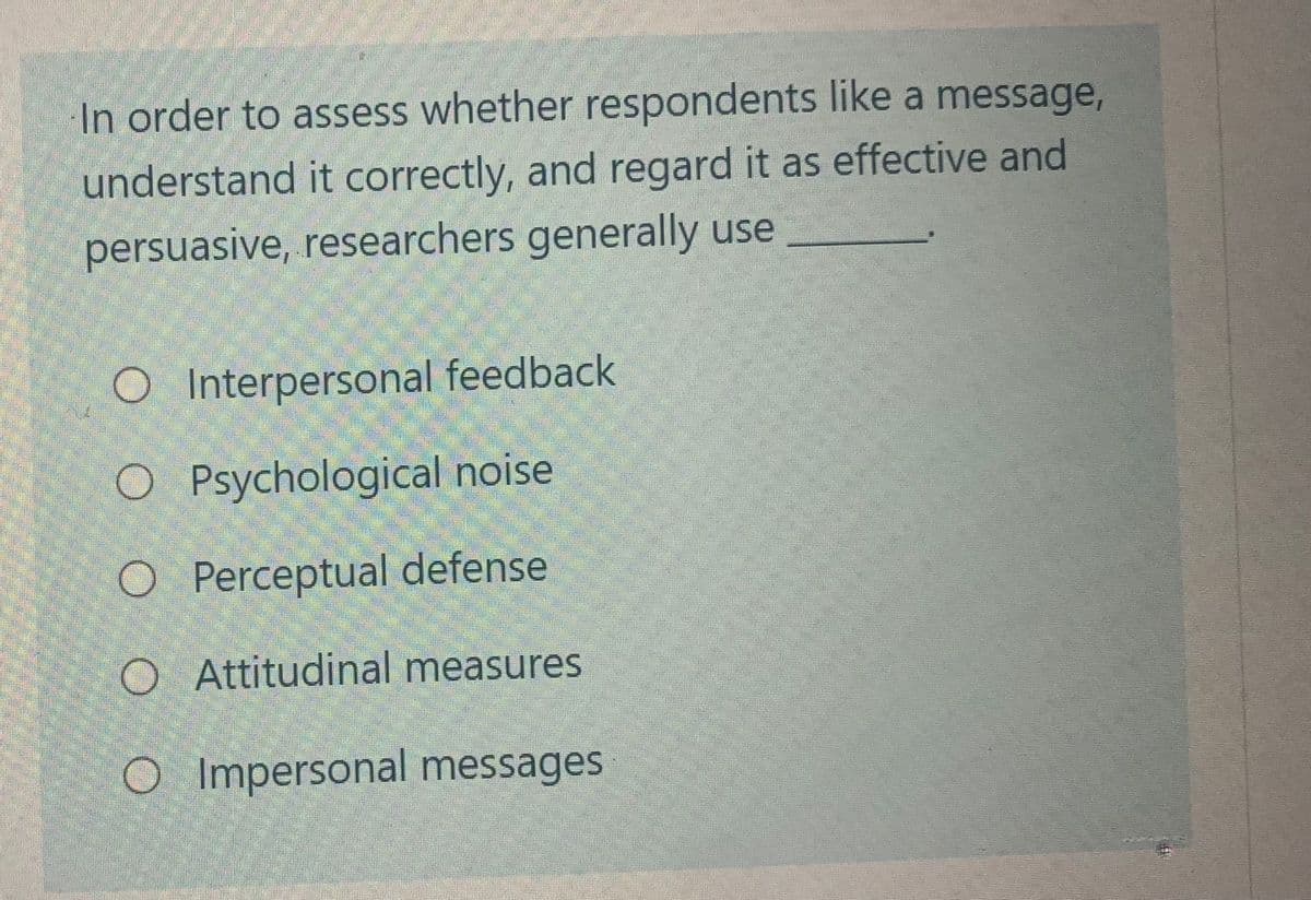 In order to assess whether respondents like a message,
understand it correctly, and regard it as effective and
persuasive, researchers generally use
O Interpersonal feedback
O Psychological noise
O Perceptual defense
O Attitudinal measures
O Impersonal messages