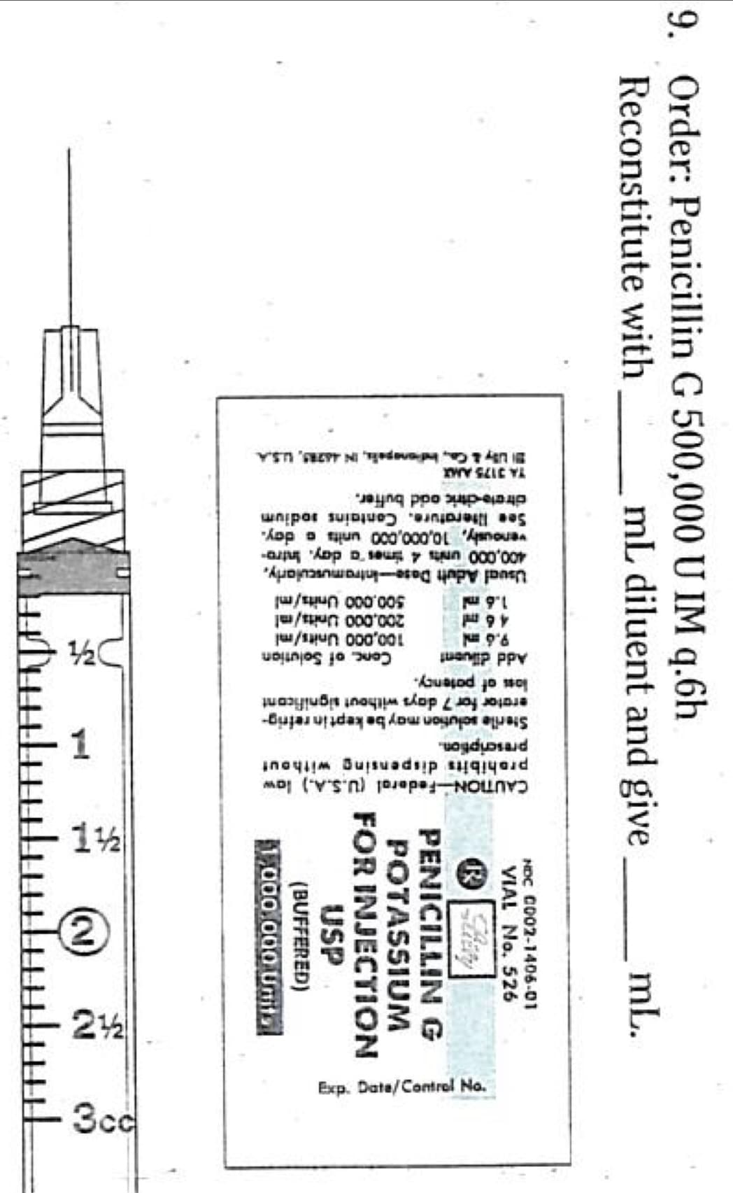 9. Order: Penicillin G 500,000 U IM q.6h
Reconstitute with
mL diluent and give
200,000 Units/ml
500,000 Units/ml
Usual Adult Dose-Intramuscularly,
400,000 units 4 times a day. Intro-
venously, 10,000,000 units a day.
See literature. Contains sodium
citrate-citric acid buffer.
TA 3175 AMX
Uy & Co., Indianapolis, IN 46285, U.S.A
CAUTION Federal (U.S.A.) low
prohibits dispensing without
prescription.
Sterile solution may be kept in refrig-
erator for 7 days without significant
loss of patency.
diluent
Add
9.6 ml
1-
Conc. of Solution
3/4
100,000 Units/mi
46 ml
1.6 ml
mL.
NDC C002-1406-01
VIAL No. 526
R
PENICILLIN G
POTASSIUM
FOR INJECTION
USP
(BUFFERED)
1,000,000 Units
1½2
(21)
2½
N
Exp. Date/Control No.
၁၁၄