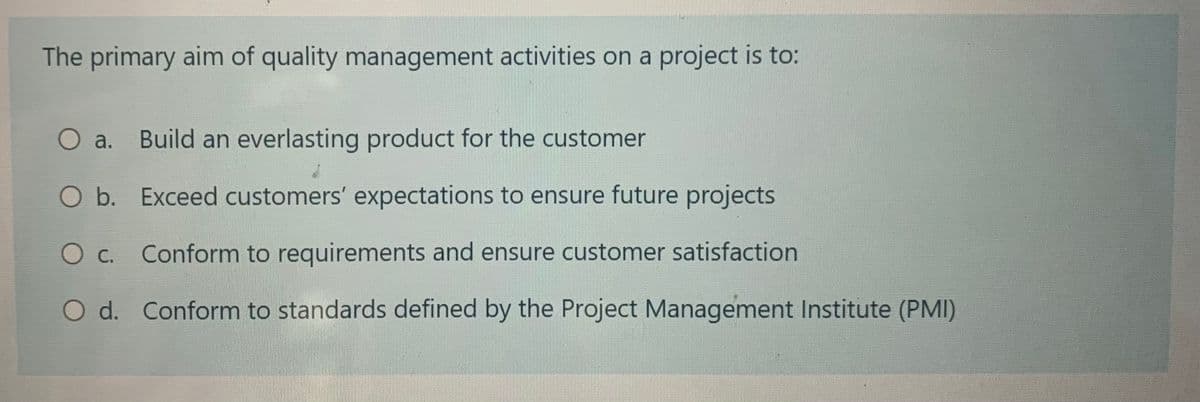 The primary aim of quality management activities on a project is to:
O a.
Build an everlasting product for the customer
O b. Exceed customers' expectations to ensure future projects
O c. Conform to requirements and ensure customer satisfaction
O d. Conform to standards defined by the Project Management Institute (PMI)