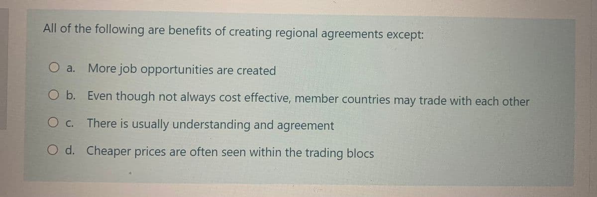 All of the following are benefits of creating regional agreements except:
O a.
More job opportunities are created.
O b.
Even though not always cost effective, member countries may trade with each other
O c. There is usually understanding and agreement
O d. Cheaper prices are often seen within the trading blocs