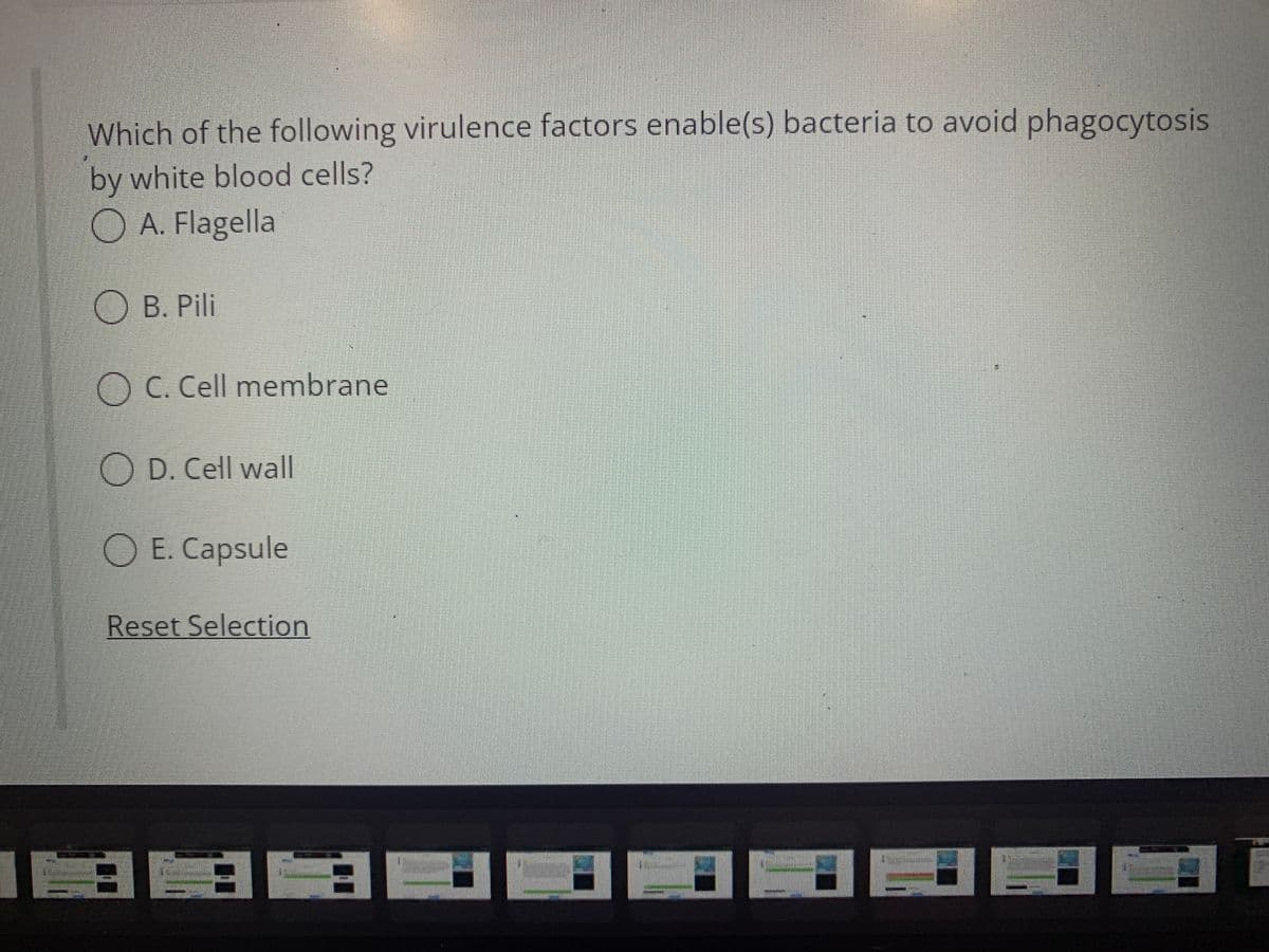 Which of the following virulence factors enable(s) bacteria to avoid phagocytosis
by white blood cells?
OA. Flagella
B. Pili
OC. Cell membrane
OD. Cell wall
OE. Capsule
Reset Selection
A33
1
L
F
Al
hant
81