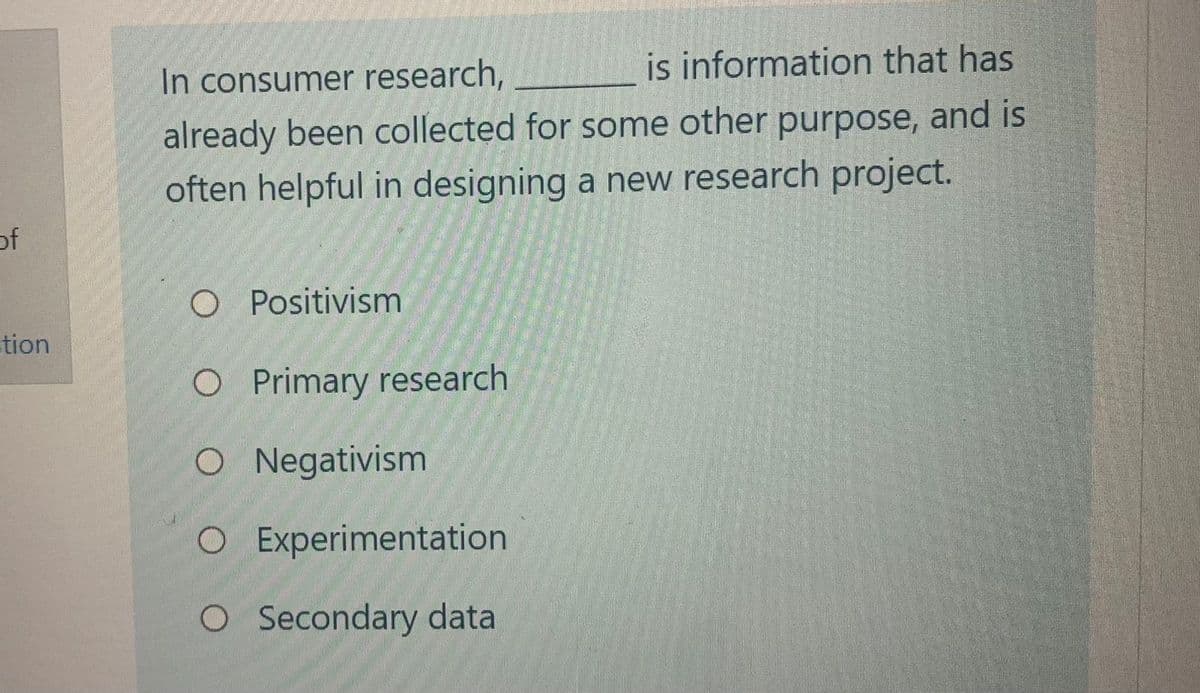 of
tion
In consumer research,
is information that has
already been collected for some other purpose, and is
often helpful in designing a new research project.
O Positivism
O Primary research
O Negativism
O Experimentation
O Secondary data