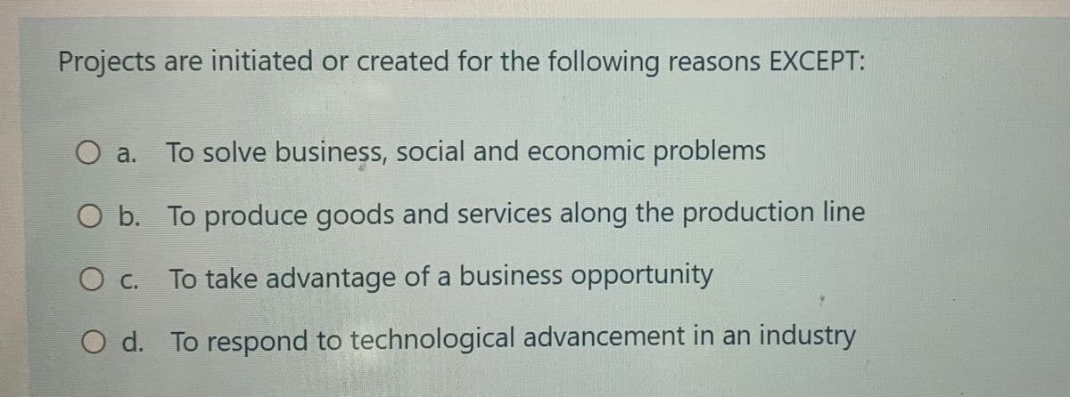Projects are initiated or created for the following reasons EXCEPT:
O a.
To solve business, social and economic problems
O b. To produce goods and services along the production line
0
с.
To take advantage of a business opportunity
O d. To respond to technological advancement in an industry