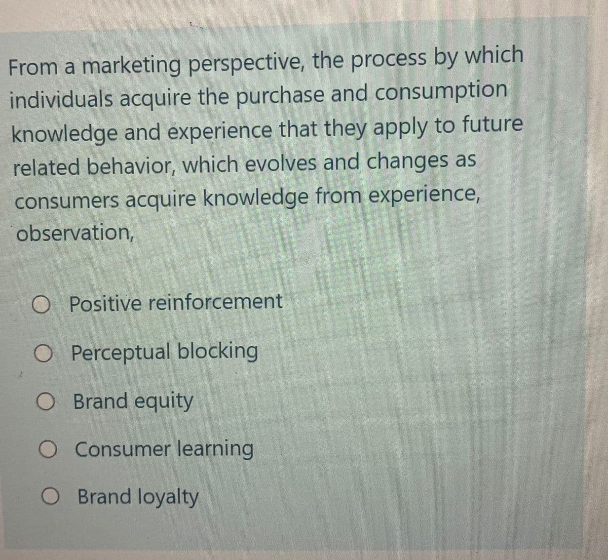 From a marketing perspective, the process by which
individuals acquire the purchase and consumption
knowledge and experience that they apply to future
related behavior, which evolves and changes as
consumers acquire knowledge from experience,
observation,
O Positive reinforcement
O Perceptual blocking
Brand equity
Consumer learning
O Brand loyalty