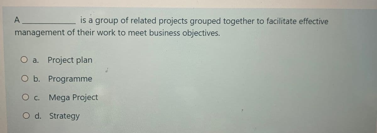 A_
is a group of related projects grouped together to facilitate effective
management of their work to meet business objectives.
O a. Project plan
O b. Programme
O c. Mega Project
O d. Strategy