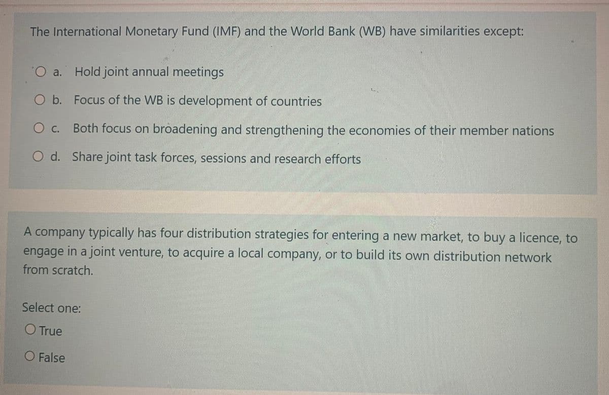 The International Monetary Fund (IMF) and the World Bank (WB) have similarities except:
O a. Hold joint annual meetings
O b. Focus of the WB is development of countries
O c.
Both focus on broadening and strengthening the economies of their member nations
O d. Share joint task forces, sessions and research efforts
A company typically has four distribution strategies for entering a new market, to buy a licence, to
engage in a joint venture, to acquire a local company, or to build its own distribution network
from scratch.
Select one:
O True
O False