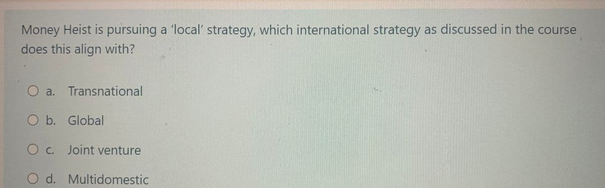 Money Heist is pursuing a 'local' strategy, which international strategy as discussed in the course
does this align with?
a. Transnational
O b. Global
O c. Joint venture
O d.
Multidomestic