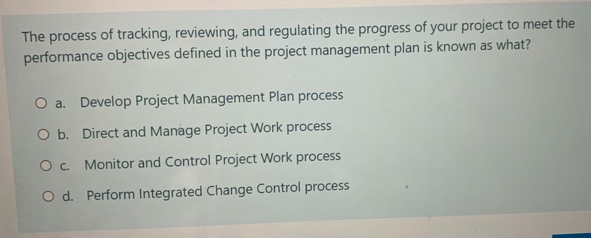 The process of tracking, reviewing, and regulating the progress of your project to meet the
performance objectives defined in the project management plan is known as what?
O a. Develop Project Management Plan process
O b. Direct and Manage Project Work process
O c. Monitor and Control Project Work process
O d. Perform Integrated Change Control process