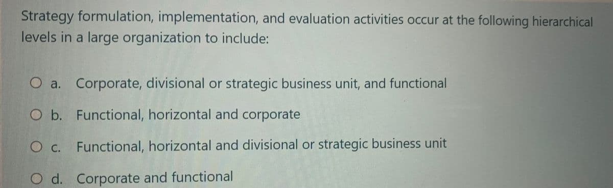 Strategy formulation, implementation, and evaluation activities occur at the following hierarchical
levels in a large organization to include:
O a. Corporate, divisional or strategic business unit, and functional
O b. Functional, horizontal and corporate
O c. Functional, horizontal and divisional or strategic business unit
Od. Corporate and functional