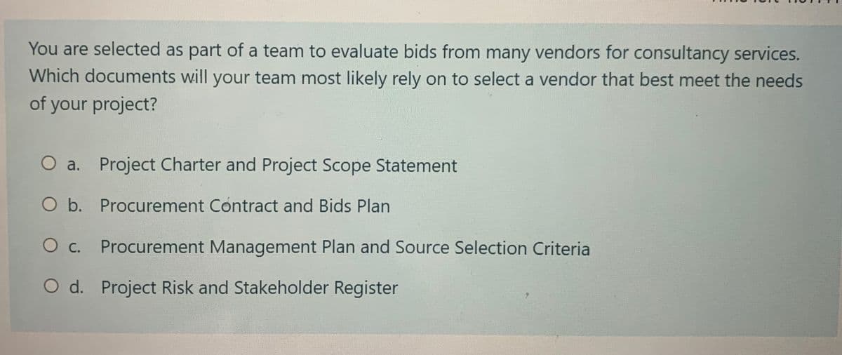 You are selected as part of a team to evaluate bids from many vendors for consultancy services.
Which documents will your team most likely rely on to select a vendor that best meet the needs
of your project?
O a. Project Charter and Project Scope Statement
O b. Procurement Contract and Bids Plan
O c. Procurement Management Plan and Source Selection Criteria
O d. Project Risk and Stakeholder Register
