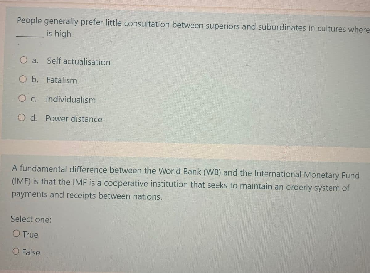 People generally prefer little consultation between superiors and subordinates in cultures where
is high.
O a. Self actualisation
O b. Fatalism
O c. Individualism
O d. Power distance
A fundamental difference between the World Bank (WB) and the International Monetary Fund
(IMF) is that the IMF is a cooperative institution that seeks to maintain an orderly system of
payments and receipts between nations.
Select one:
O True
O False