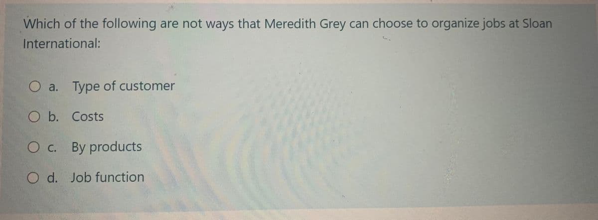 Which of the following are not ways that Meredith Grey can choose to organize jobs at Sloan
International:
O a. Type of customer
O b. Costs
O c. By products
O d. Job function