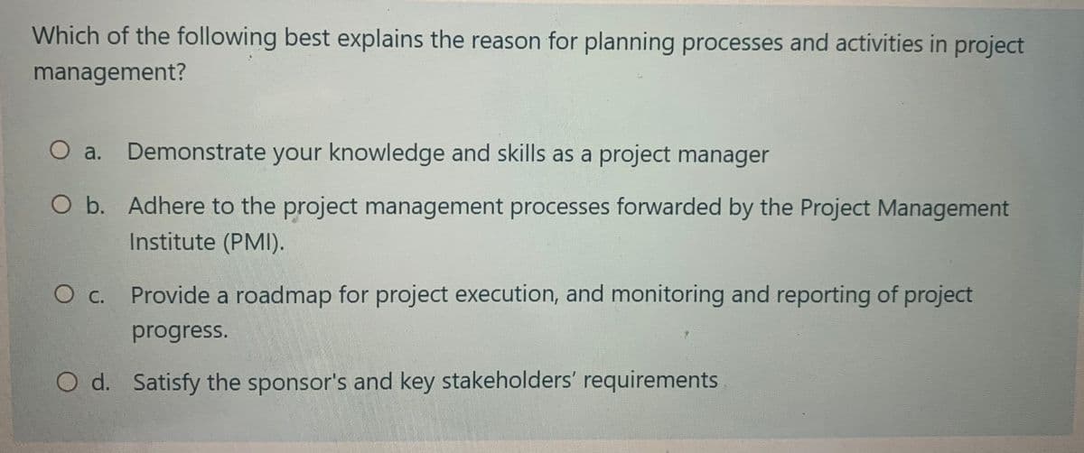 Which of the following best explains the reason for planning processes and activities in project
management?
O a. Demonstrate your knowledge and skills as a project manager
O b. Adhere to the project management processes forwarded by the Project Management
Institute (PMI).
O c. Provide a roadmap for project execution, and monitoring and reporting of project
progress.
O d. Satisfy the sponsor's and key stakeholders' requirements