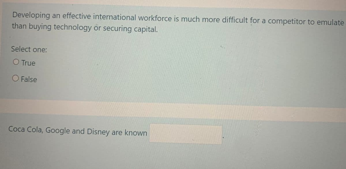 Developing an effective international workforce is much more difficult for a competitor to emulate
than buying technology or securing capital.
Select one:
O True
O False
Coca Cola, Google and Disney are known