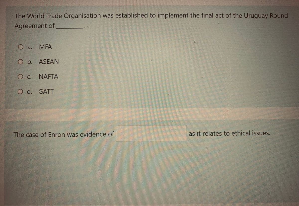 The World Trade Organisation was established to implement the final act of the Uruguay Round
Agreement of
O a. MFA
O b. ASEAN
OC. NAFTA
O d. GATT
The case of Enron was evidence of
as it relates to ethical issues.