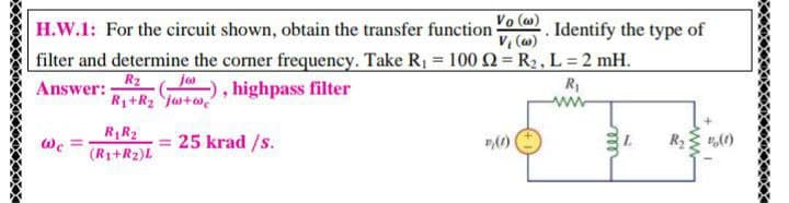 Vo (w)
H.W.1: For the circuit shown, obtain the transfer function
V, (w)
Identify the type of
filter and determine the corner frequency. Take R1 = 100 Q = R2, L = 2 mH.
, highpass filter
R2
R1+R2 ja+w,
Answer:
jes
R
www
R1R2
= 25 krad /s.
(R1+R2)L
