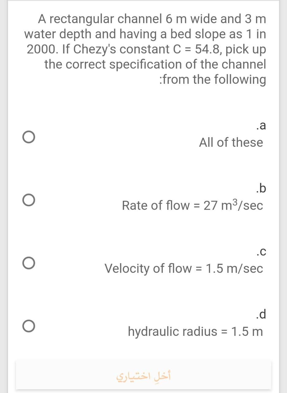 A rectangular channel 6 m wide and 3 m
water depth and having a bed slope as 1 in
2000. If Chezy's constant C = 54.8, pick up
the correct specification of the channel
:from the following
.a
All of these
.b
Rate of flow = 27 m³/sec
.c
Velocity of flow = 1.5 m/sec
.d
hydraulic radius = 1.5 m
أخل اختياري
