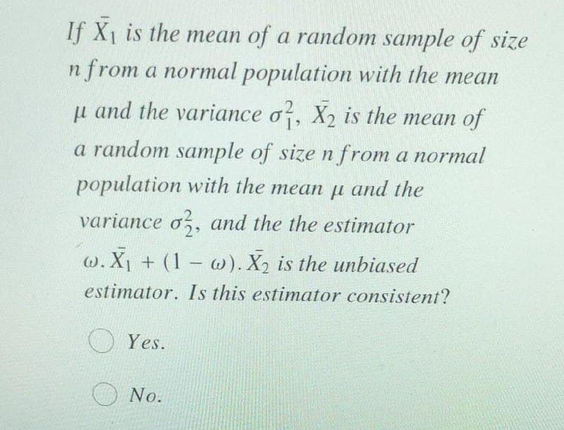 If X1 is the mean of a random sample of size
n from a normal population with the mean
u and the variance o, X2 is the mean of
a random sample of size n from a normal
population with the mean u and the
variance o, and the the estimator
w. X + (1- w). X2 is the unbiased
estimator. Is this estimator consistent?
Yes.
O No.
