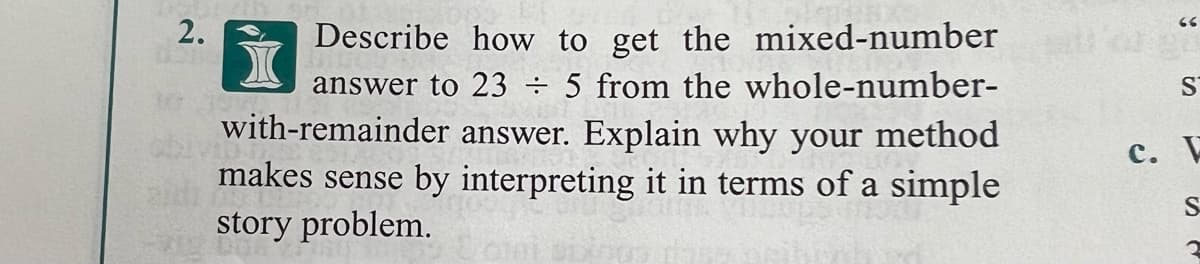 2.
Describe how to get the mixed-number
answer to 23 ÷ 5 from the whole-number-
with-remainder answer. Explain why your method
makes sense by interpreting it in terms of a simple
S
c. E
story problem.
