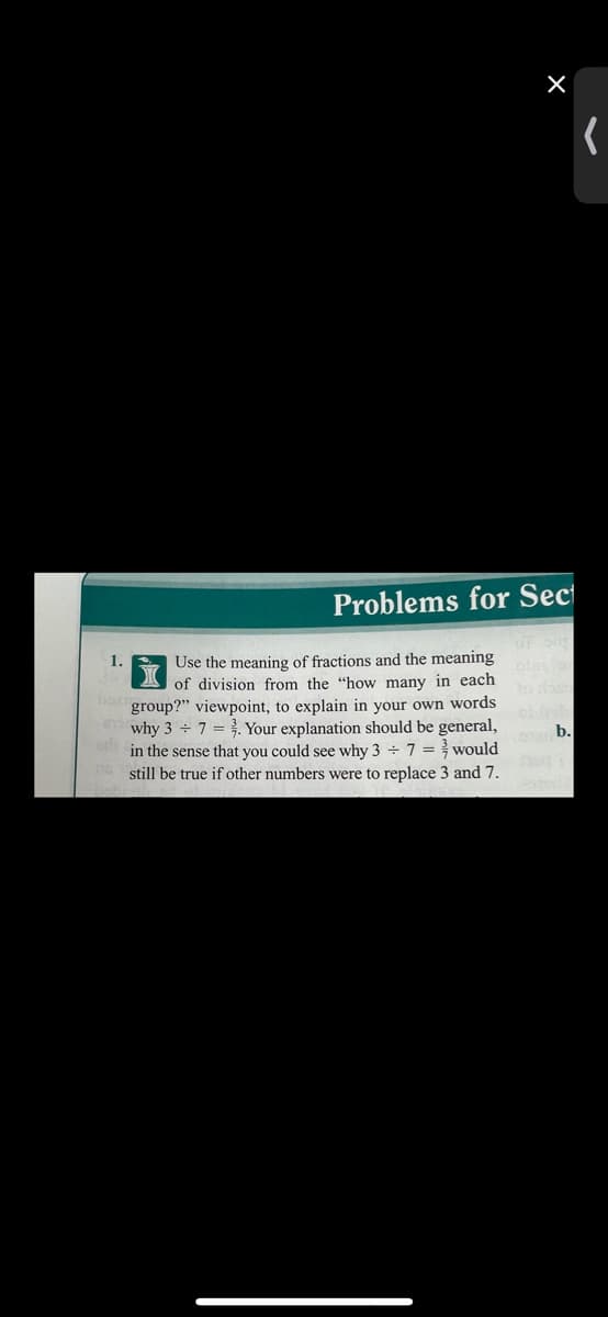 Problems for Sect
1.
Use the meaning of fractions and the meaning
of division from the "how many in each
group?" viewpoint, to explain in your own words
why 3 7 = . Your explanation should be general,
in the sense that you could see why 3 7 = would
still be true if other numbers were to replace 3 and 7.
ea b.
