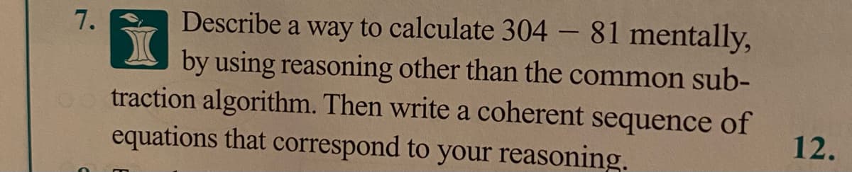 Describe a way to calculate 304- 81 mentally,
by using reasoning other than the common sub-
0o traction algorithm. Then write a coherent sequence of
equations that correspond to your reasoning.
7.
12.
