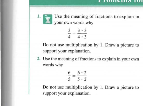 1.
Use the meaning of fractions to explain in
your own words why
3 3. 3
4. 3
4
Do not use multiplication by 1. Draw a picture to
support your explanation.
2. Use the meaning of fractions to explain in your own
words why
6
6 • 2
5
5· 2
Do not use multiplication by 1. Draw a picture to
support your explanation.
