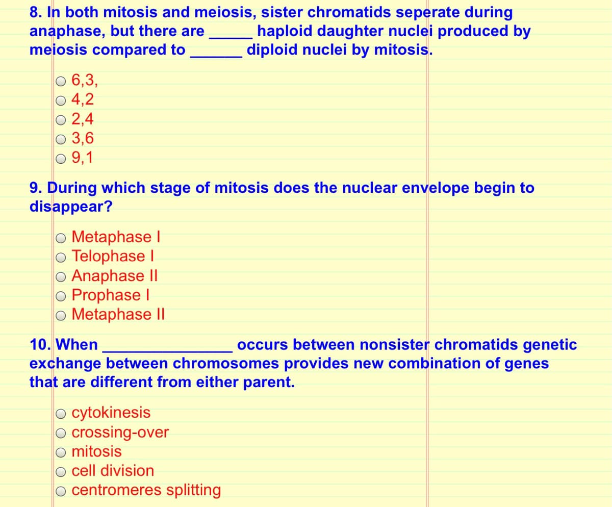 8. In both mitosis and meiosis, sister chromatids seperate during
anaphase, but there are
meiosis compared to
haploid daughter nuclei produced by
diploid nuclei by mitosis.
6,3,
4,2
2,4
3,6
O 9,1
9. During which stage of mitosis does the nuclear envelope begin to
disappear?
O Metaphase I
o Telophase I
o Anaphase II
Prophase I
o Metaphase II
10. When
occurs between nonsister chromatids genetic
exchange between chromosomes provides new combination of genes
that are different from either parent.
o cytokinesis
crossing-over
mitosis
o cell division
o centromeres splitting
