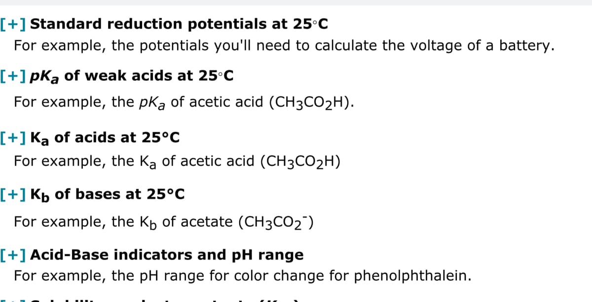 [+] Standard reduction potentials at 25°C
For example, the potentials you'll need to calculate the voltage of a battery.
[+] pKa of weak acids at 25°C
For example, the pKa of acetic acid (CH3CO2H).
[+] Ka of acids at 25°C
For example, the Ka of acetic acid (CH3CO2H)
[+] Kb of bases at 25°C
For example, the Kb of acetate (CH3CO2)
[+] Acid-Base indicators and pH range
For example, the pH range for color change for phenolphthalein.