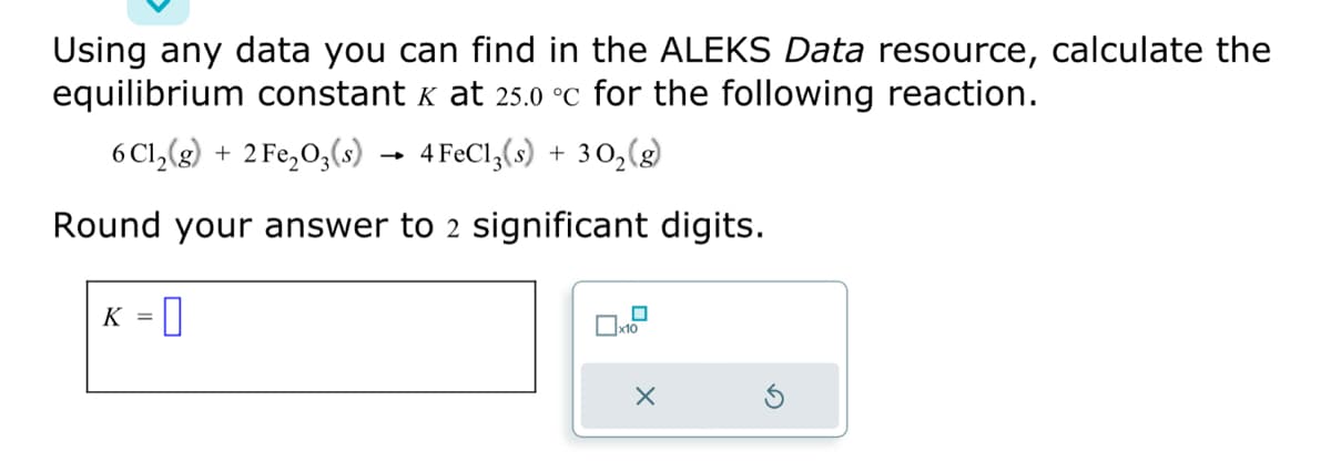 Using any data you can find in the ALEKS Data resource, calculate the
equilibrium constant x at 25.0 °C for the following reaction.
6 C1₂(g) + 2 Fe₂O3(s)
4 FeCl3(s) + 30₂ (8)
Round your answer to 2 significant digits.
K = 0
x10
X