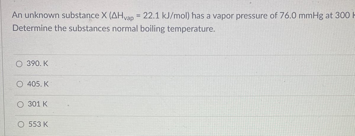 An unknown substance X (AHvap = 22.1 kJ/mol) has a vapor pressure of 76.0 mmHg at 300
Determine the substances normal boiling temperature.
390. K
405. K
301 K
O 553 K