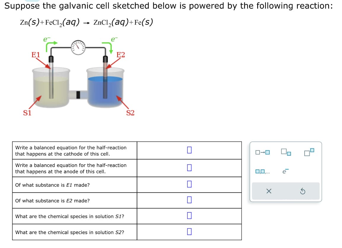 Suppose the galvanic cell sketched below is powered by the following reaction:
Zn(s)+FeCl₂(aq) → ZnCl₂(aq)+Fe(s)
E1
S1
Write a balanced equation for the half-reaction
that happens at the cathode of this cell.
E2
Of what substance is E1 made?
Write a balanced equation for the half-reaction
that happens at the anode of this cell.
Of what substance is E2 made?
What are the chemical species in solution S1?
S2
What are the chemical species in solution S2?
ローロ
O.O....
X
e