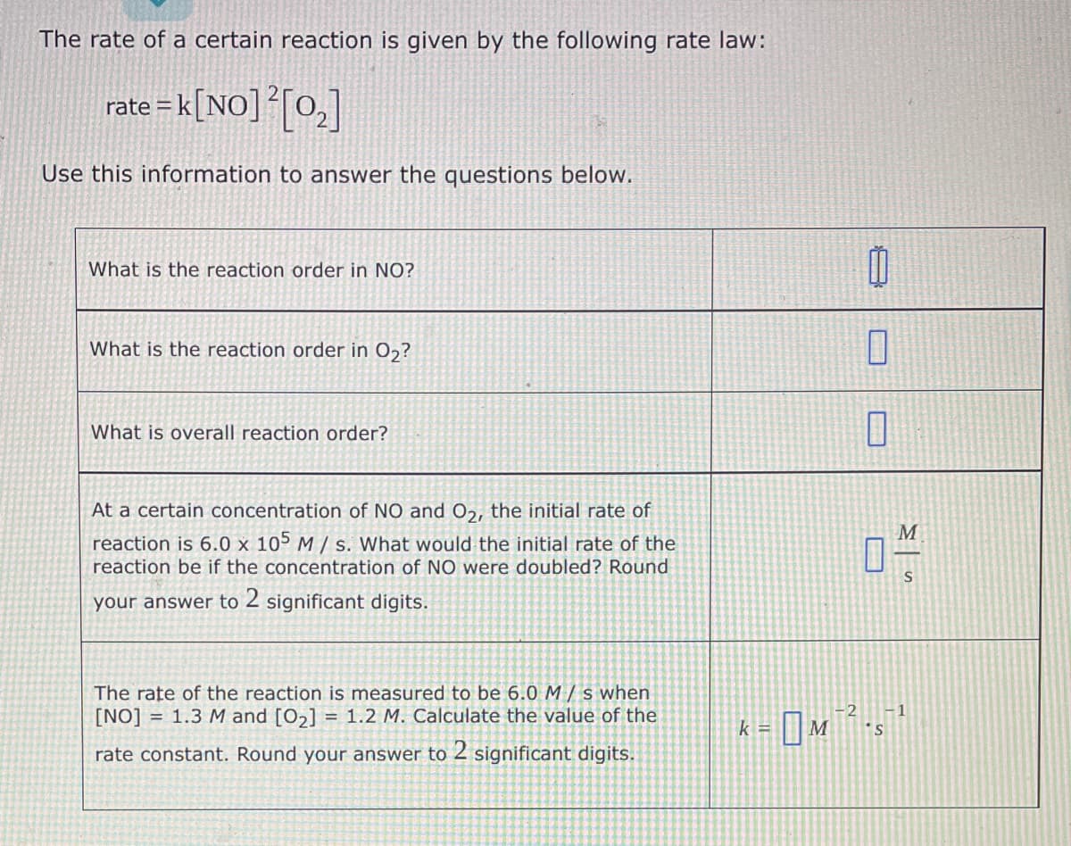 The rate of a certain reaction is given by the following rate law:
rate = k[NO]²[0₂]
Use this information to answer the questions below.
What is the reaction order in NO?
What is the reaction order in O₂?
What is overall reaction order?
At a certain concentration of NO and O2, the initial rate of
reaction is 6.0 x 105 M/s. What would the initial rate of the
reaction be if the concentration of NO were doubled? Round
your answer to 2 significant digits.
The rate of the reaction is measured to be 6.0 M/s when
[NO] = 1.3 M and [0₂] = 1.2 M. Calculate the value of the
rate constant. Round your answer to 2 significant digits.
0
1
k =
M
04/1
S
-2 -1
- м
- OM ²²-5-¹
S