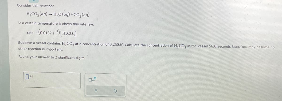 Consider this reaction:
H₂CO3(aq) → H₂O (aq) + CO₂ (aq)
At a certain temperature it obeys this rate law.
=(0.0152 s¹)[H₂CO3]
rate =
Suppose a vessel contains H₂CO3 at a concentration of 0.250M. Calculate the concentration of H₂CO3 in the vessel 56.0 seconds later. You may assume no
other reaction is important.
Round your answer to 2 significant digits.
M
X