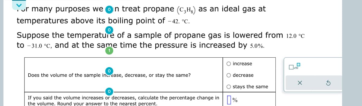 or many purposes we on treat propane (C₂¹) as an ideal gas at
temperatures above its boiling point of -42. °C.
Suppose the temperature of a sample of propane gas is lowered from 12.0 °C
to -31.0 °C, and at the same time the pressure is increased by 5.0%.
Does the volume of the sample increase, decrease, or stay the same?
O increase
O decrease
O stays the same
If you said the volume increases or decreases, calculate the percentage change in %
the volume. Round your answer to the nearest percent.
0
x10
X