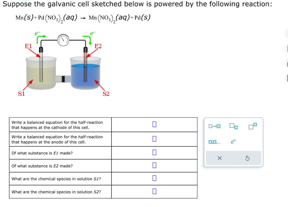 Suppose the galvanic cell sketched below is powered by the following reaction:
Mn(S)+Pd (NO3)₂(aq) → Mn
(NO3)₂(aq)+Pd(s)
S1
E1
E2
Write a balanced equation for the half-reaction
that happens at the cathode of this cell.
Of what substance is E1 made?
Write a balanced equation for the half-reaction
that happens at the anode of this cell.
Of what substance is E2 made?
S2
What are the chemical species in solution S1?
What are the chemical species in solution S2?
ローロ
0,0,...
X
0₁
[