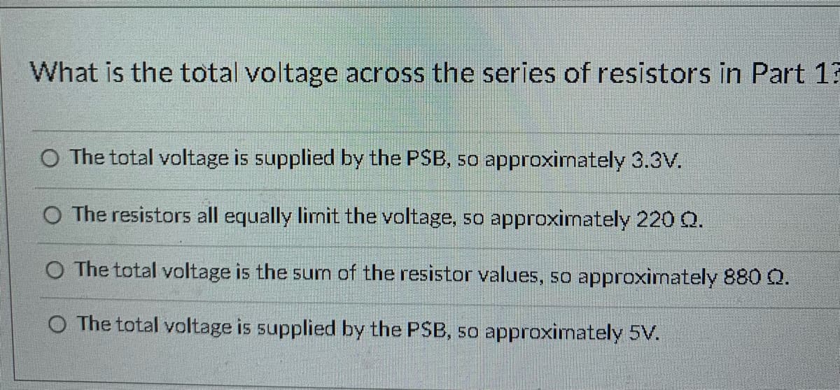 What is the total voltage across the series of resistors in Part 13
O The total voltage is supplied by the PSB, so approximately 3.3V.
O The resistors all equally limit the voltage, so approximately 220 Q.
O The total voltage is the sum of the resistor values, so approximately 880 Q.
O The total voltage is supplied by the PSB, so approximately 5V.
