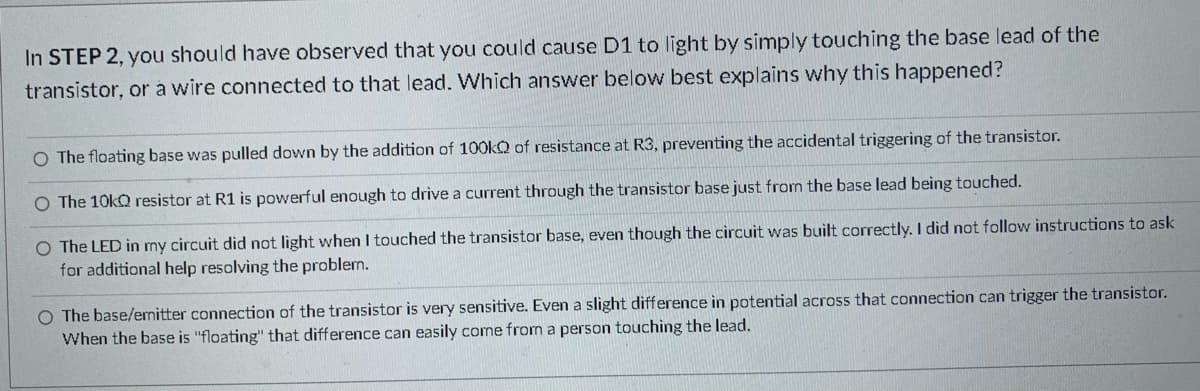 In STEP 2, you should have observed that you could cause D1 to light by simply touching the base lead of the
transistor, or a wire connected to that lead. Which answer below best explains why this happened?
O The floating base was pulled down by the addition of 10O0KQ of resistance at R3, preventing the accidental triggering of the transistor.
O The 10kQ resistor at R1 is powerful enough to drive a current through the transistor base just from the base lead being touched.
O The LED in my circuit did not light when I touched the transistor base, even though the circuit was built correctly. I did not follow instructions to ask
for additional help resolving the problem.
O The base/emitter connection of the transistor is very sensitive. Even a slight difference in potential across that connection can trigger the transistor.
When the base is "floating" that difference can easily come from a person touching the lead.
