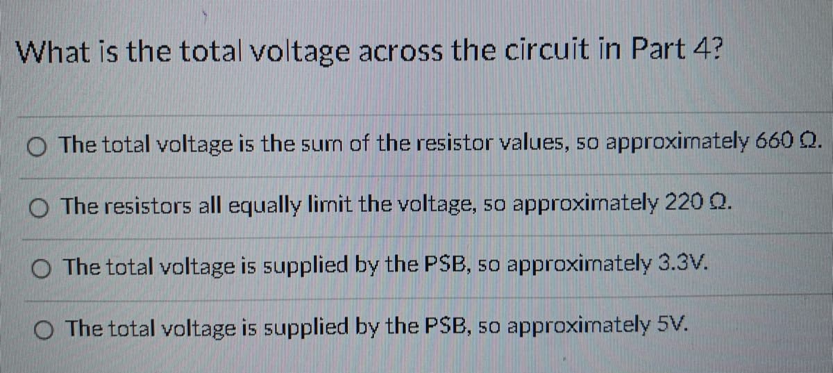 What is the total voltage across the circuit in Part 4?
O The total voltage is the sum of the resistor values, so approximately 660 Q.
O The resistors all equally limit the voltage, so approximately 220 Q.
O The total voltage is supplied by the PSB, so approximately 3.3V.
O The total voltage is supplied by the PSB, so approximately 5V.
