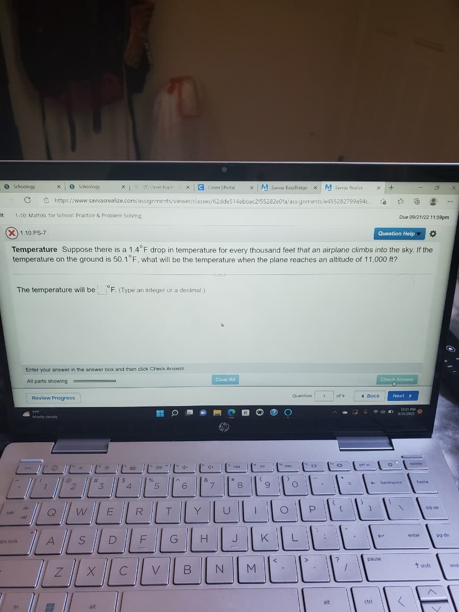 it
9 Schoology
tab
1-10: MathXL for School: Practice & Problem Solving
a (1) clever log in SX C Clever | Portal
https://www.savvasrealize.com/assignments/viewer/classes/62dde514ebbac2f55282e0fa/assignments/e455282799a94c.
aps lock
The temperature will be F. (Type an integer or a decimal.)
fo
X
esc
AL
Enter your answer in the answer box and then click Check Answer.
All parts showing
Review Progress
(X) 1.10.PS-7
Question Help *
Temperature Suppose there is a 1.4°F drop in temperature for every thousand feet that an airplane climbs into the sky. If the
temperature on the ground is 50.1°F, what will be the temperature when the plane reaches an altitude of 11,000 ft?
714
Mostly cloudy
/" @
Schoology
A
2
Z
#
3
X
alt
$
QWE
SDE
4
%
R
H
40
5
O
T
^
G
6
CVE
B
Y
4+
&
H
Clear All
7
144
N
*
xs Savvas EasyBridge X sSavvas Realize
8
pll
M
(
9
fo
DDI
Question
.
O
"O
UNOD
KILL
JK
1
0
{
E
alt
of 9
O
+
[
?
=
20
"
pr
Back
sc
←
X
J
To
ctrl
pause
+
D
☆ € 9
Check Answer
T
-
Due 09/21/22 11:59pm
Next >
backspace
12:21 PM
(7)
9/21/2022
delete
home
enter
***
pg up
pg dn
end