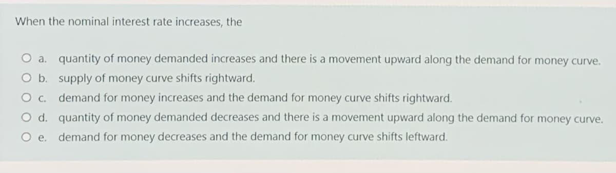 When the nominal interest rate increases, the
O a. quantity of money demanded increases and there is a movement upward along the demand for money curve.
O b. supply of money curve shifts rightward.
O c. demand for money increases and the demand for money curve shifts rightward.
O d. quantity of money demanded decreases and there is a movement upward along the demand for money curve.
O e.
demand for money decreases and the demand for money curve shifts leftward.
